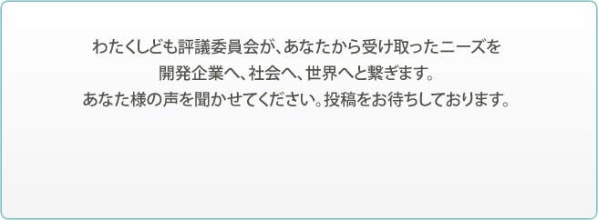 わたくしども評議委員会が、あなたから受け取ったニーズを開発企業へ、社会へ、世界へと繋ぎます。あなた様の声を聞かせてください。投稿をお待ちしております。